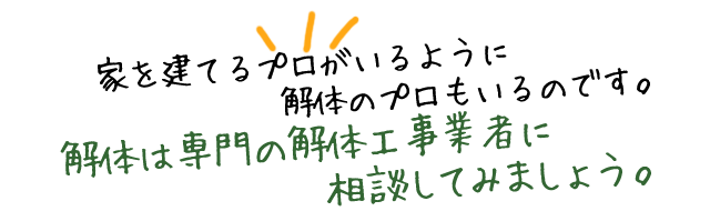 家を建てるプロがいるように解体のプロもいるのです。解体は専門の解体工事業者に相談してみましょう。